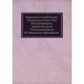 

Книга Napoleon's Addresses; Selections From The Proclamations, Speeches And Correspondance Of Napoleon Bonaparte