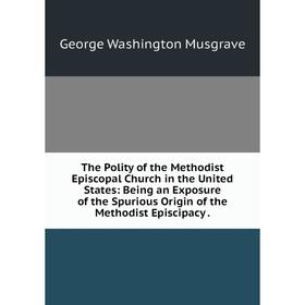 

Книга The Polity of the Methodist Episcopal Church in the United States: Being an Exposure of the Spurious Origin of the Methodist Episcipacy