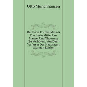 

Книга Der Freye Kornhandel Als Das Beste Mittel Um Mangel Und Theurung Zu Verhüten. Von Dem Verfasser Des Hausvaters. (German Edition)