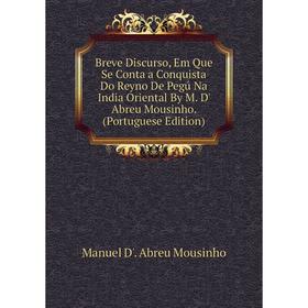 

Книга Breve Discurso, Em Que Se Conta a Conquista Do Reyno De Pegú Na India Oriental By M. D' Abreu Mousinho. (Portuguese Edition)