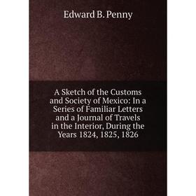 

Книга A Sketch of the Customs and Society of Mexico: In a Series of Familiar Letters and a Journal of Travels in the Interior, During the Years 1824,