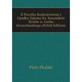 

Книга O Pocztku Rozkrzewieniu I Upadku Zakonu Xx Kanoników Stróów w Grobu Jerozolimskiego (Polish Edition)