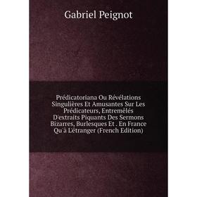 

Книга Prédicatoriana Ou Révélations Singulières Et Amusantes Sur Les Prédicateurs, Entremêlés D'extraits Piquants Des Sermons Bizarres, Burlesques Et.