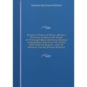 

Книга Palmer'S Theory of Music: Being a Practical Guide to the Study of Thorough-Bass, Harmony, Musical Composition and Form, for Those Who Wish to Ac