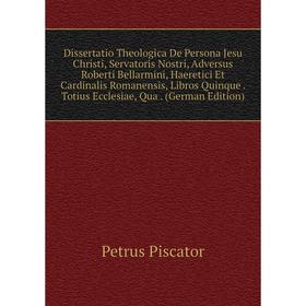 

Книга Dissertatio Theologica De Persona Jesu Christi, Servatoris Nostri, Adversus Roberti Bellarmini, Haeretici Et Cardinalis Romanensis, Libros Quinq
