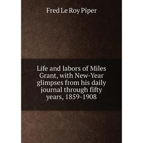 

Книга Life and labors of Miles Grant, with New-Year glimpses from his daily journal through fifty years, 1859-1908