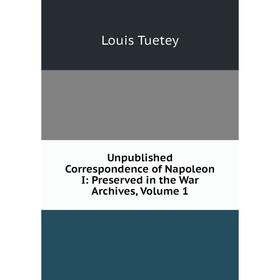 

Книга Unpublished Correspondence of Napoleon I: Preserved in the War Archives, Volume 1