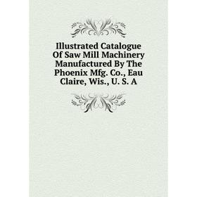 

Книга Illustrated Catalogue Of Saw Mill Machinery Manufactured By The Phoenix Mfg. Co., Eau Claire, Wis., U. S. A