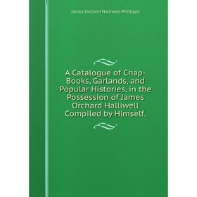 

Книга A Catalogue of Chap-Books, Garlands, and Popular Histories, in the Possession of James Orchard Halliwell Compiled by Himself