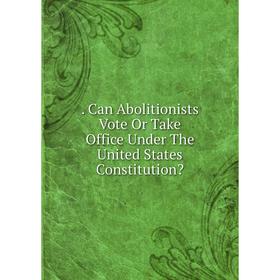 

Книга . Can Abolitionists Vote Or Take Office Under The United States Constitution