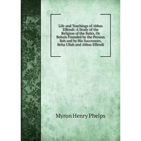 

Книга Life and Teachings of Abbas Effendi: A Study of the Religion of the Babis, Or Behais Founded by the Persian Bab and by His Successors, Beha Ulla