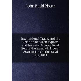 

Книга International Trade, and the Relation Between Exports and Imports: A Paper Read Before the Exmouth Liberal Association On the 22Nd July, 1881
