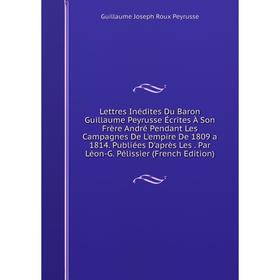 

Книга Lettres Inédites Du Baron Guillaume Peyrusse Écrites À Son Frère André Pendant Les Campagnes De L'empire De 1809 a 1814 Publiées D'après Les Par