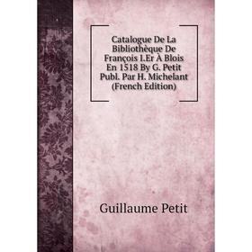 

Книга Catalogue De La Bibliothèque De François I.Er À Blois En 1518 By G. Petit Publ. Par H. Michelant (French Edition)