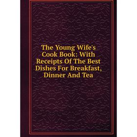 

Книга The Young Wife's Cook Book: With Receipts Of The Best Dishes For Breakfast, Dinner And Tea