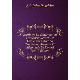 

Книга Esprit De La Conversation Française: Recueil De Gallicismes, Avec La Traduction Anglaise Et Allemande En Regard (French Edition)