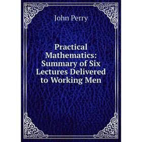 

Книга Practical Mathematics: Summary of Six Lectures Delivered to Working Men