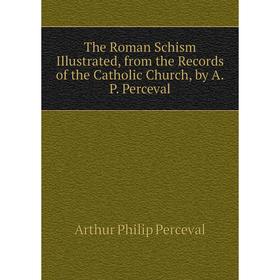 

Книга The Roman Schism Illustrated, from the Records of the Catholic Church, by A.P. Perceval