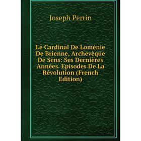 

Книга Le Cardinal De Loménie De Brienne, Archevèque De Sens: Ses Dernières Années Episodes De La Révolution