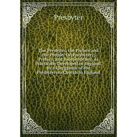 

Книга The Presbyter, the Prelate and the People: Or, Presbytery, Prelacy, and Independency, As Practically Developed in England, by a Clergyman of the