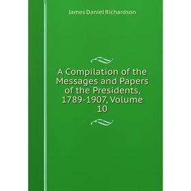 

Книга A Compilation of the Messages and Papers of the Presidents, 1789-1907, Volume 10