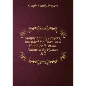 

Книга Simple Family Prayers, Intended for Those in a Humbler Position. Followed By Hymns, &C