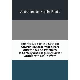 

Книга The Attitude of the Catholic Church Towards Witchcraft and the Allied Practices of Sorcery and Magic: By Sister Antoinette Marie Pratt