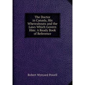 

Книга The Doctor in Canada, His Whereabouts and the Laws Which Govern Him: A Ready Book of Reference