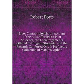 

Книга Liber Cantabrigiensis, an Account of the Aids Afforded to Poor Students, the Encouragements Offered to Diligent Students, and the Rewards Confer