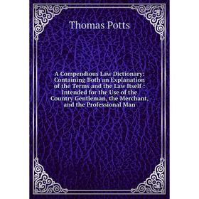 

Книга A Compendious Law Dictionary: Containing Both an Explanation of the Terms and the Law Itself: Intended for the Use of the Country Gentleman, the