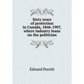 

Книга Sixty years of protection in Canada, 1846-1907, where industry leans on the politician