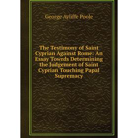 

Книга The Testimony of Saint Cyprian Against Rome: An Essay Towrds Determining the Judgement of Saint Cyprian Touching Papal Supremacy