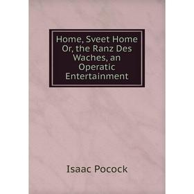 

Книга Home, Sveet Home Or, the Ranz Des Waches, an Operatic Entertainment