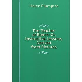 

Книга The Teacher of Babes: Or, Instructive Lessons, Derived from Pictures