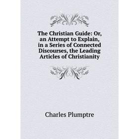 

Книга The Christian Guide: Or, an Attempt to Explain, in a Series of Connected Discourses, the Leading Articles of Christianity