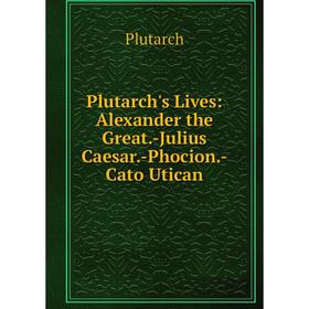 

Книга Plutarch's Lives: Alexander the Great.-Julius Caesar.-Phocion.-Cato Utican