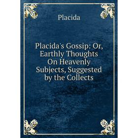 

Книга Placida's Gossip: Or, Earthly Thoughts On Heavenly Subjects, Suggested by the Collects