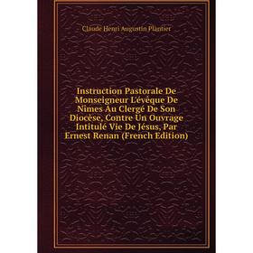 

Книга Instruction Pastorale De Monseigneur L'évêque De Nîmes Au Clergé De Son Diocèse, Contre Un Ouvrage Intitulé Vie De Jésus, Par Ernest Renan (Fren