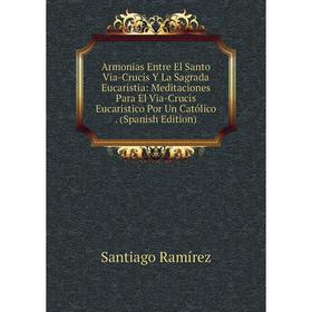 

Книга Armonias Entre El Santo Via-Crucis Y La Sagrada Eucaristia: Meditaciones Para El Via-Crucis Eucaristico Por Un Católico. (Spanish Edition)