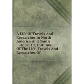 

Книга A Life Of Travels And Researches In North America And South Europe: Or, Outlines Of The Life, Travels And Researches Of