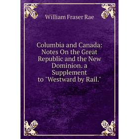 

Книга Columbia and Canada: Notes On the Great Republic and the New Dominion. a Supplement to Westward by Rail.