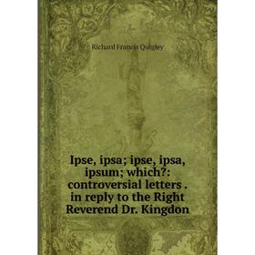

Книга Ipse, ipsa; ipse, ipsa, ipsum; which: controversial letters. in reply to the Right Reverend Dr. Kingdon