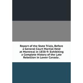 

Книга Report of the State Trials, Before a General Court Martial Held at Montreal in 1838-9: Exhibiting a Complete History of the Late Rebellion in Lo