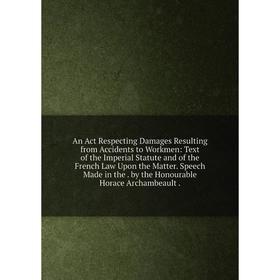 

Книга An Act Respecting Damages Resulting from Accidents to Workmen: Text of the Imperial Statute and of the French Law Upon the Matter. Speech Made i