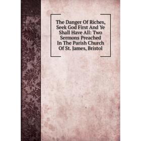 

Книга The Danger Of Riches, Seek God First And Ye Shall Have All: Two Sermons Preached In The Parish Church Of St. James, Bristol