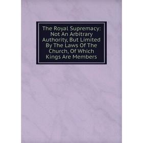 

Книга The Royal Supremacy: Not An Arbitrary Authority, But Limited By The Laws Of The Church, Of Which Kings Are Members