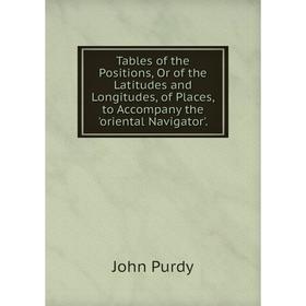 

Книга Tables of the Positions, Or of the Latitudes and Longitudes, of Places, to Accompany the 'oriental Navigator'.