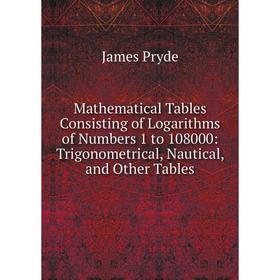 

Книга Mathematical Tables Consisting of Logarithms of Numbers 1 to 108000: Trigonometrical, Nautical, and Other Tables