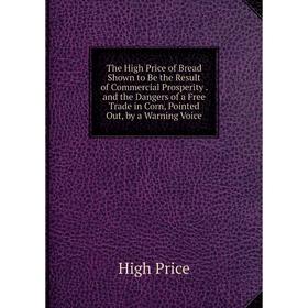 

Книга The High Price of Bread Shown to Be the Result of Commercial Prosperity. and the Dangers of a Free Trade in Corn, Pointed Out, by a Warning Voic