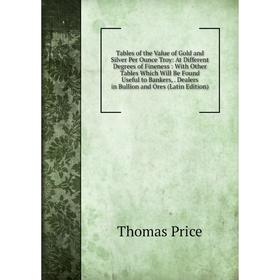 

Книга Tables of the Value of Gold and Silver Per Ounce Troy: At Different Degrees of Fineness: With Other Tables Which Will Be Found Useful to Bankers